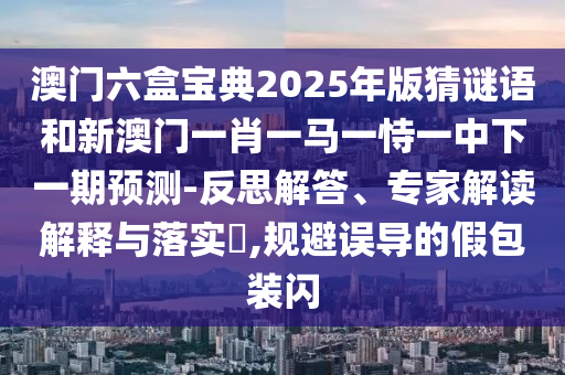 澳門六盒寶典2025年版猜謎語和新澳門一肖一馬一恃一中下一期預(yù)測-反思解答、專家解讀解釋與落實(shí)?,規(guī)避誤導(dǎo)的假包裝閃