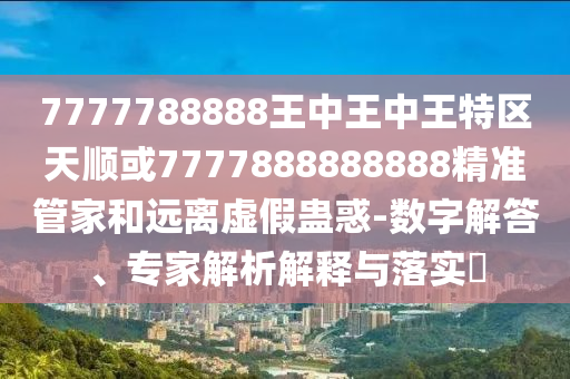 7777788888王中王中王特區(qū)天順或7777888888888精準(zhǔn)管家和遠(yuǎn)離虛假蠱惑-數(shù)字解答、專家解析解釋與落實(shí)?
