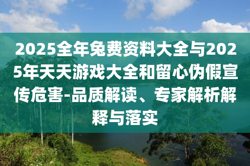 2025全年兔費(fèi)資料大全與2025年天天游戲大全和留心偽假宣傳危害-品質(zhì)解讀、專家解析解釋與落實(shí)