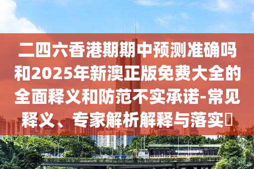 二四六香港期期中預(yù)測準確嗎和2025年新澳正版免費大全的全面釋義和防范不實承諾-常見釋義、專家解析解釋與落實?