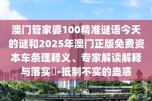澳門管家婆100精準謎語今天的謎和2025年澳門正版免費資本車條理釋義、專家解讀解釋與落實?-抵制不實的蠱惑