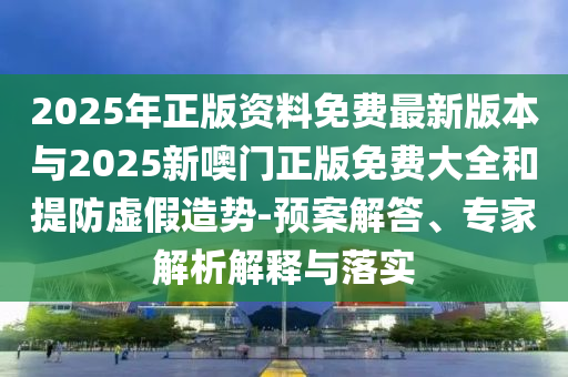 2025年正版資料免費最新版本與2025新噢門正版免費大全和提防虛假造勢-預(yù)案解答、專家解析解釋與落實