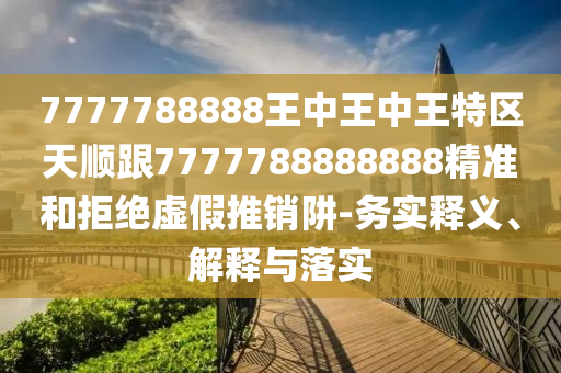 7777788888王中王中王特區(qū)天順跟7777788888888精準(zhǔn)和拒絕虛假推銷阱-務(wù)實(shí)釋義、解釋與落實(shí)