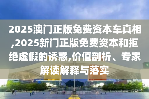 2025澳門正版免費資本車真相,2025新門正版免費資本和拒絕虛假的誘惑,價值剖析、專家解讀解釋與落實
