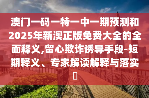 澳門一碼一特一中一期預測和2025年新澳正版免費大全的全面釋義,留心欺詐誘導手段-短期釋義、專家解讀解釋與落實?