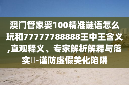 澳門管家婆100精準謎語怎么玩和77777788888王中王含義,直觀釋義、專家解析解釋與落實?-謹防虛假美化陷阱