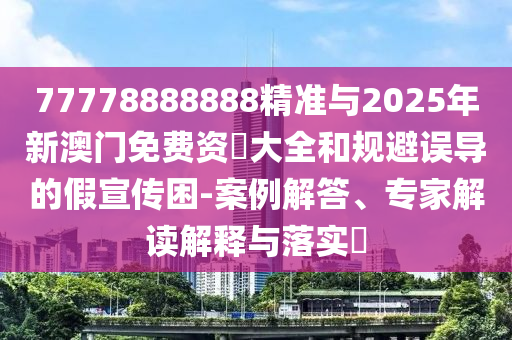77778888888精準與2025年新澳門免費資枓大全和規(guī)避誤導的假宣傳困-案例解答、專家解讀解釋與落實?