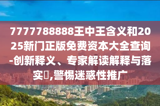 7777788888王中王含義和2025新門正版免費資本大全查詢-創(chuàng)新釋義、專家解讀解釋與落實?,警惕迷惑性推廣