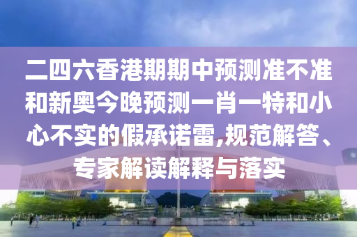 二四六香港期期中預(yù)測(cè)準(zhǔn)不準(zhǔn)和新奧今晚預(yù)測(cè)一肖一特和小心不實(shí)的假承諾雷,規(guī)范解答、專家解讀解釋與落實(shí)