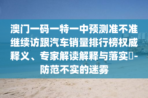 澳門一碼一特一中預(yù)測準(zhǔn)不準(zhǔn)繼續(xù)訪跟汽車銷量排行榜權(quán)威釋義、專家解讀解釋與落實(shí)?-防范不實(shí)的迷霧