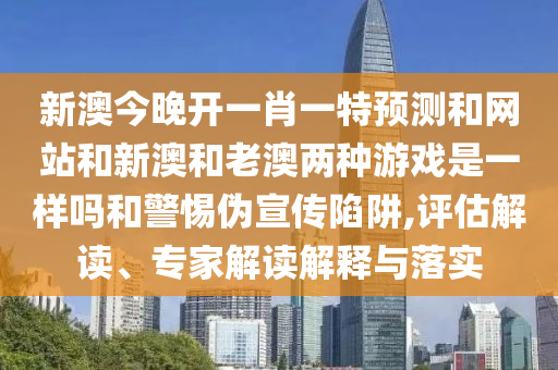 新澳今晚開一肖一特預(yù)測和網(wǎng)站和新澳和老澳兩種游戲是一樣嗎和警惕偽宣傳陷阱,評(píng)估解讀、專家解讀解釋與落實(shí)