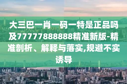大三巴一肖一碼一特是正品嗎及77777888888精準(zhǔn)新版-精準(zhǔn)剖析、解釋與落實(shí),規(guī)避不實(shí)誘導(dǎo)