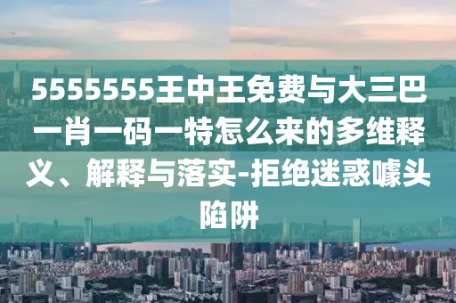 5555555王中王免費(fèi)與大三巴一肖一碼一特怎么來(lái)的多維釋義、解釋與落實(shí)-拒絕迷惑噱頭陷阱