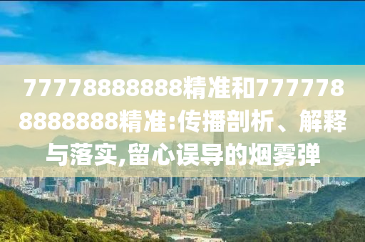 77778888888精準(zhǔn)和7777788888888精準(zhǔn):傳播剖析、解釋與落實,留心誤導(dǎo)的煙霧彈