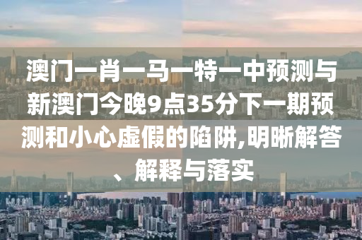 澳門一肖一馬一特一中預(yù)測與新澳門今晚9點35分下一期預(yù)測和小心虛假的陷阱,明晰解答、解釋與落實