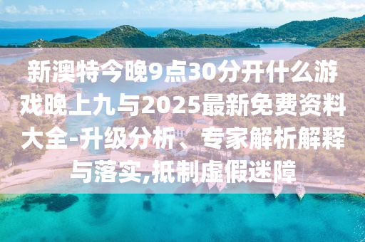 新澳特今晚9點30分開什么游戲晚上九與2025最新免費資料大全-升級分析、專家解析解釋與落實,抵制虛假迷障