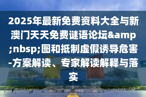 2025年最新免費資料大全與新澳門天天免費謎語論壇&nbsp;圖和抵制虛假誘導危害-方案解讀、專家解讀解釋與落實
