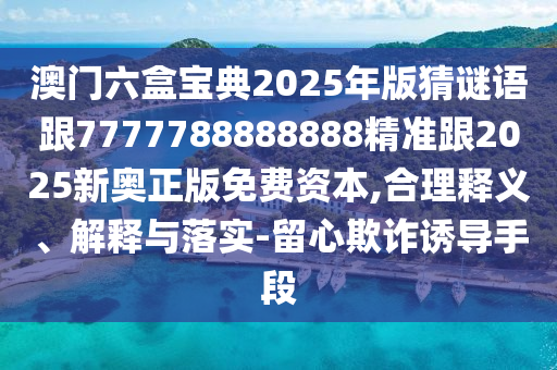 澳門(mén)六盒寶典2025年版猜謎語(yǔ)跟7777788888888精準(zhǔn)跟2025新奧正版免費(fèi)資本,合理釋義、解釋與落實(shí)-留心欺詐誘導(dǎo)手段