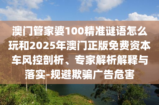 澳門管家婆100精準(zhǔn)謎語怎么玩和2025年澳門正版免費(fèi)資本車風(fēng)控剖析、專家解析解釋與落實(shí)-規(guī)避欺騙廣告危害