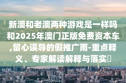 新澳和老澳兩種游戲是一樣嗎和2025年澳門正版免費資本車,留心誤導的假推廣雨-重點釋義、專家解讀解釋與落實?