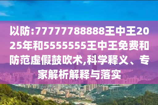 以防:77777788888王中王2025年和5555555王中王免費和防范虛假鼓吹術(shù),科學(xué)釋義、專家解析解釋與落實