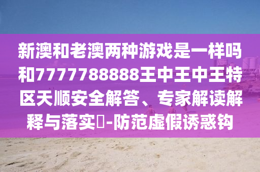 新澳和老澳兩種游戲是一樣嗎和7777788888王中王中王特區(qū)天順安全解答、專家解讀解釋與落實?-防范虛假誘惑鉤