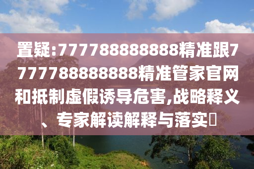 置疑:777788888888精準(zhǔn)跟7777788888888精準(zhǔn)管家官網(wǎng)和抵制虛假誘導(dǎo)危害,戰(zhàn)略釋義、專家解讀解釋與落實(shí)?