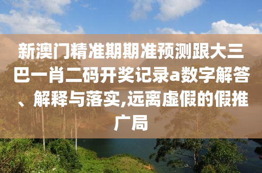新澳門精準期期準預測跟大三巴一肖二碼開獎記錄a數(shù)字解答、解釋與落實,遠離虛假的假推廣局