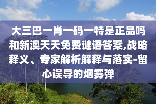 大三巴一肖一碼一特是正品嗎和新澳天天免費謎語答案,戰(zhàn)略釋義、專家解析解釋與落實-留心誤導(dǎo)的煙霧彈