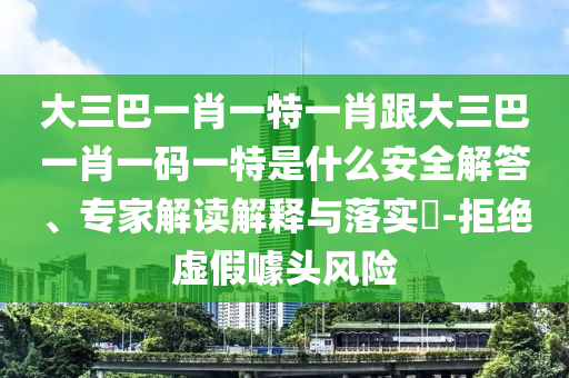 大三巴一肖一特一肖跟大三巴一肖一碼一特是什么安全解答、專家解讀解釋與落實?-拒絕虛假噱頭風險