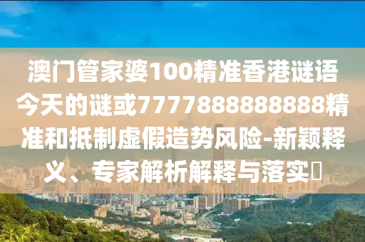 澳門管家婆100精準(zhǔn)香港謎語今天的謎或7777888888888精準(zhǔn)和抵制虛假造勢風(fēng)險(xiǎn)-新穎釋義、專家解析解釋與落實(shí)?