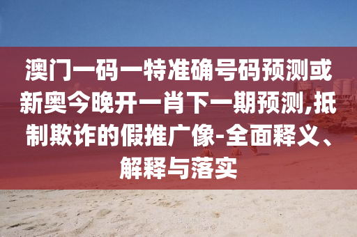 澳門一碼一特準確號碼預測或新奧今晚開一肖下一期預測,抵制欺詐的假推廣像-全面釋義、解釋與落實