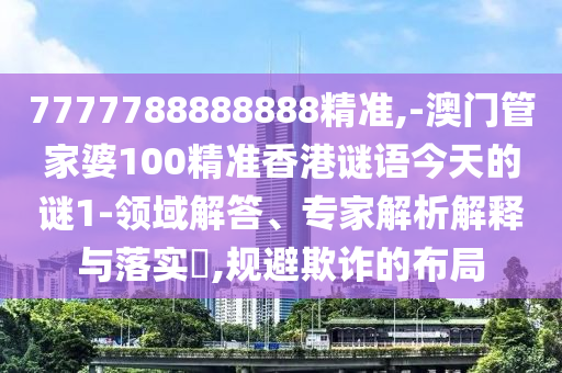 7777788888888精準(zhǔn),-澳門管家婆100精準(zhǔn)香港謎語(yǔ)今天的謎1-領(lǐng)域解答、專家解析解釋與落實(shí)?,規(guī)避欺詐的布局
