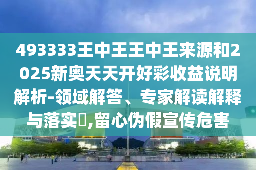 493333王中王王中王來源和2025新奧天天開好彩收益說明解析-領(lǐng)域解答、專家解讀解釋與落實?,留心偽假宣傳危害
