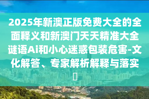 2025年新澳正版免費大全的全面釋義和新澳門天天精準大全謎語Ai和小心迷惑包裝危害-文化解答、專家解析解釋與落實?