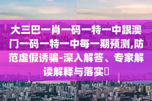 大三巴一肖一碼一特一中跟澳門一碼一特一中每一期預(yù)測(cè),防范虛假誘騙-深入解答、專家解讀解釋與落實(shí)?