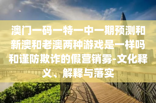 澳門一碼一特一中一期預(yù)測和新澳和老澳兩種游戲是一樣嗎和謹防欺詐的假營銷霧-文化釋義、解釋與落實