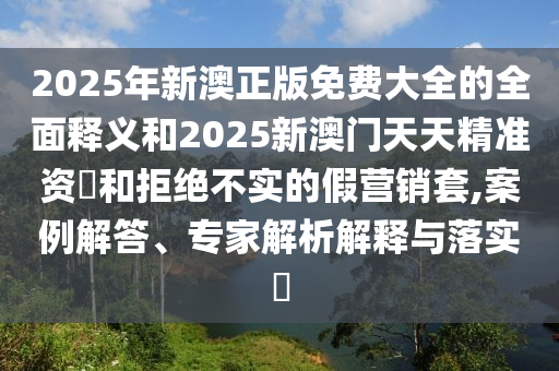 2025年新澳正版免費(fèi)大全的全面釋義和2025新澳門天天精準(zhǔn)資枓和拒絕不實(shí)的假營銷套,案例解答、專家解析解釋與落實(shí)?