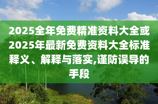 2025全年免費精準(zhǔn)資料大全或2025年最新免費資料大全標(biāo)準(zhǔn)釋義、解釋與落實,謹(jǐn)防誤導(dǎo)的手段