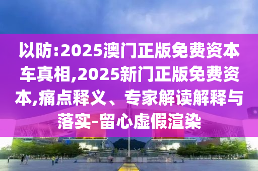 以防:2025澳門正版免費(fèi)資本車真相,2025新門正版免費(fèi)資本,痛點(diǎn)釋義、專家解讀解釋與落實(shí)-留心虛假渲染