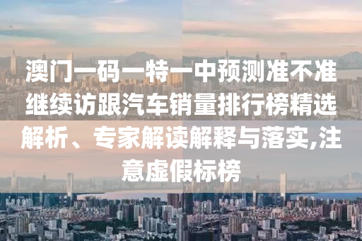 澳門一碼一特一中預(yù)測(cè)準(zhǔn)不準(zhǔn)繼續(xù)訪跟汽車銷量排行榜精選解析、專家解讀解釋與落實(shí),注意虛假標(biāo)榜