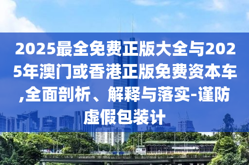 2025最全免費正版大全與2025年澳門或香港正版免費資本車,全面剖析、解釋與落實-謹防虛假包裝計