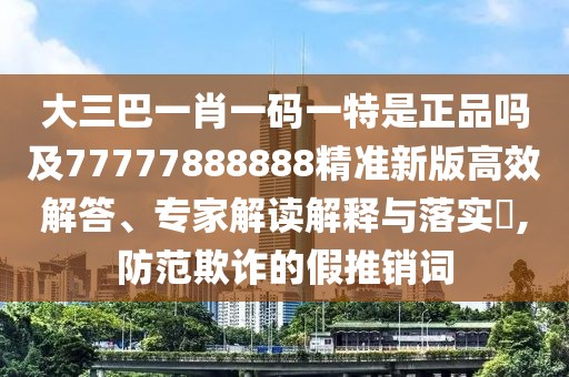 大三巴一肖一碼一特是正品嗎及77777888888精準新版高效解答、專家解讀解釋與落實?,防范欺詐的假推銷詞