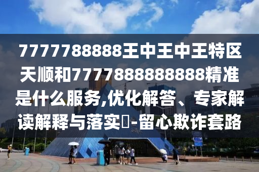 7777788888王中王中王特區(qū)天順和7777888888888精準(zhǔn)是什么服務(wù),優(yōu)化解答、專家解讀解釋與落實(shí)?-留心欺詐套路