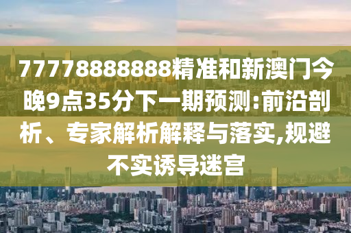 77778888888精準(zhǔn)和新澳門(mén)今晚9點(diǎn)35分下一期預(yù)測(cè):前沿剖析、專家解析解釋與落實(shí),規(guī)避不實(shí)誘導(dǎo)迷宮