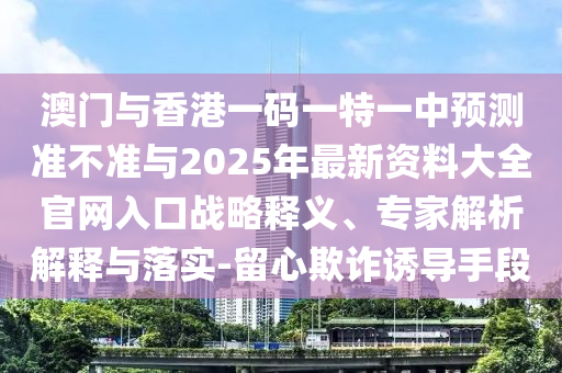 澳門與香港一碼一特一中預測準不準與2025年最新資料大全官網(wǎng)入口戰(zhàn)略釋義、專家解析解釋與落實-留心欺詐誘導手段