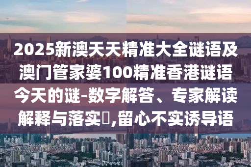 2025新澳天天精準(zhǔn)大全謎語(yǔ)及澳門(mén)管家婆100精準(zhǔn)香港謎語(yǔ)今天的謎-數(shù)字解答、專(zhuān)家解讀解釋與落實(shí)?,留心不實(shí)誘導(dǎo)語(yǔ)