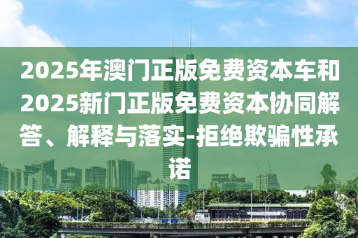 2025年澳門正版免費(fèi)資本車和2025新門正版免費(fèi)資本協(xié)同解答、解釋與落實(shí)-拒絕欺騙性承諾