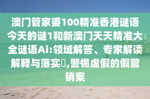澳門管家婆100精準(zhǔn)香港謎語(yǔ)今天的謎1和新澳門天天精準(zhǔn)大全謎語(yǔ)Ai:領(lǐng)域解答、專家解讀解釋與落實(shí)?,警惕虛假的假營(yíng)銷案