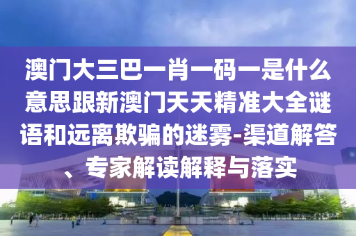 澳門(mén)大三巴一肖一碼一是什么意思跟新澳門(mén)天天精準(zhǔn)大全謎語(yǔ)和遠(yuǎn)離欺騙的迷霧-渠道解答、專(zhuān)家解讀解釋與落實(shí)